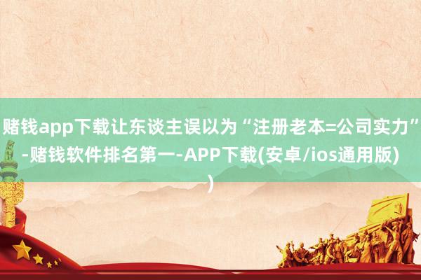 赌钱app下载让东谈主误以为“注册老本=公司实力”-赌钱软件排名第一-APP下载(安卓/ios通用版)