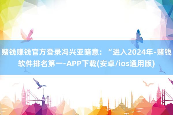赌钱赚钱官方登录冯兴亚暗意：“进入2024年-赌钱软件排名第一-APP下载(安卓/ios通用版)