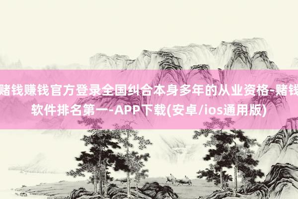 赌钱赚钱官方登录全国纠合本身多年的从业资格-赌钱软件排名第一-APP下载(安卓/ios通用版)
