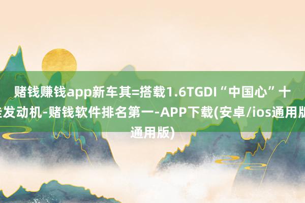 赌钱赚钱app新车其=搭载1.6TGDI“中国心”十佳发动机-赌钱软件排名第一-APP下载(安卓/ios通用版)