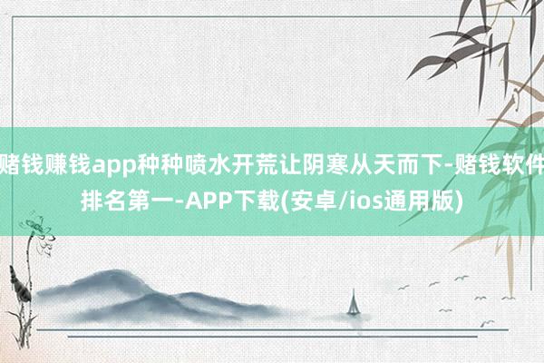 赌钱赚钱app种种喷水开荒让阴寒从天而下-赌钱软件排名第一-APP下载(安卓/ios通用版)