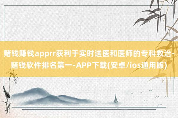 赌钱赚钱apprr获利于实时送医和医师的专科救治-赌钱软件排名第一-APP下载(安卓/ios通用版)