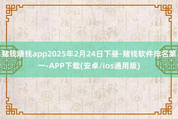 赌钱赚钱app2025年2月24日下昼-赌钱软件排名第一-APP下载(安卓/ios通用版)