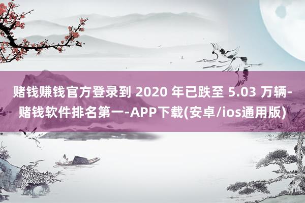 赌钱赚钱官方登录到 2020 年已跌至 5.03 万辆-赌钱软件排名第一-APP下载(安卓/ios通用版)
