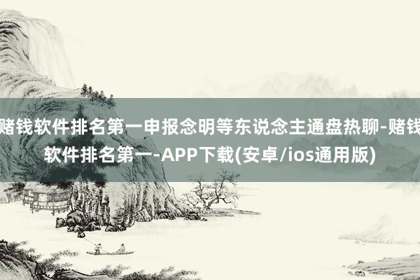 赌钱软件排名第一申报念明等东说念主通盘热聊-赌钱软件排名第一-APP下载(安卓/ios通用版)