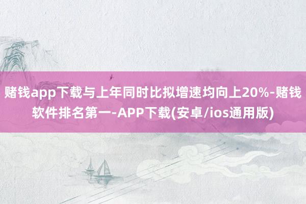 赌钱app下载与上年同时比拟增速均向上20%-赌钱软件排名第一-APP下载(安卓/ios通用版)