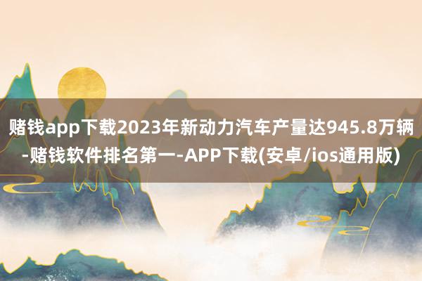 赌钱app下载2023年新动力汽车产量达945.8万辆-赌钱软件排名第一-APP下载(安卓/ios通用版)