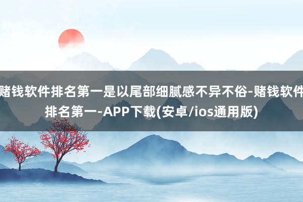赌钱软件排名第一是以尾部细腻感不异不俗-赌钱软件排名第一-APP下载(安卓/ios通用版)
