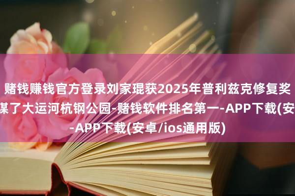 赌钱赚钱官方登录刘家琨获2025年普利兹克修复奖，他在杭州筹谋了大运河杭钢公园-赌钱软件排名第一-APP下载(安卓/ios通用版)