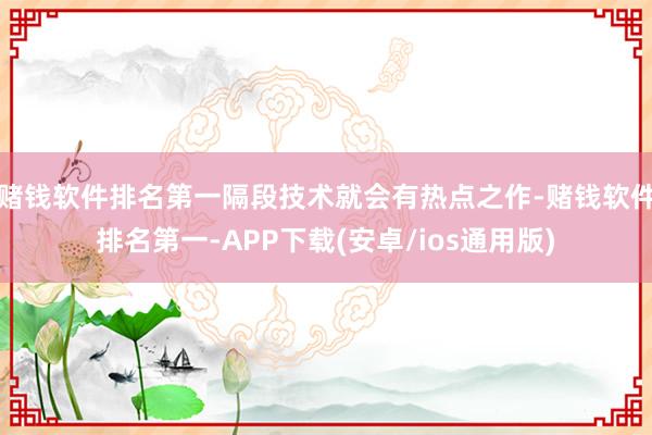 赌钱软件排名第一隔段技术就会有热点之作-赌钱软件排名第一-APP下载(安卓/ios通用版)