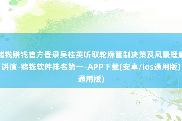 赌钱赚钱官方登录吴桂英听取轮廓管制决策及风景理解讲演-赌钱软件排名第一-APP下载(安卓/ios通用版)