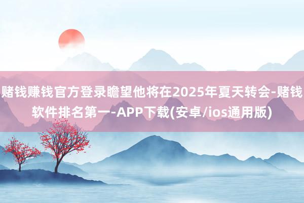 赌钱赚钱官方登录瞻望他将在2025年夏天转会-赌钱软件排名第一-APP下载(安卓/ios通用版)