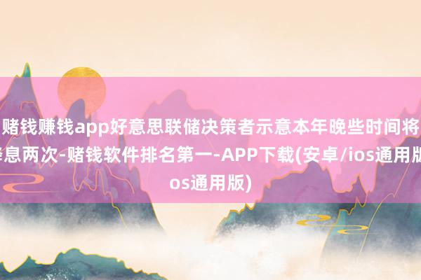 赌钱赚钱app好意思联储决策者示意本年晚些时间将降息两次-赌钱软件排名第一-APP下载(安卓/ios通用版)