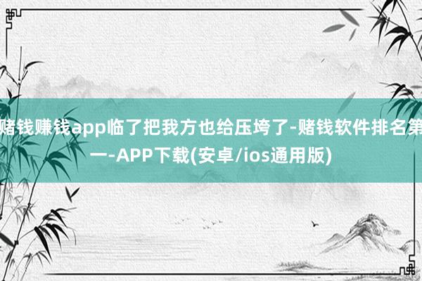 赌钱赚钱app临了把我方也给压垮了-赌钱软件排名第一-APP下载(安卓/ios通用版)