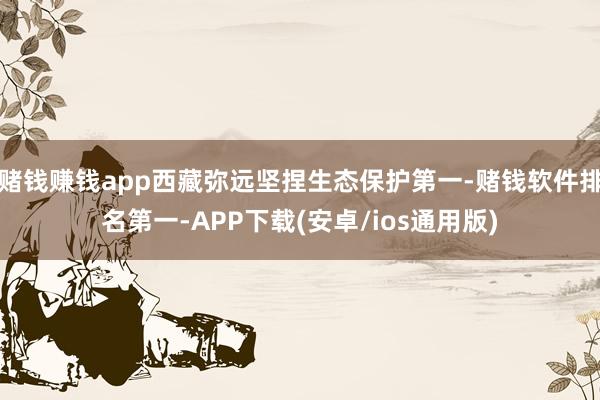 赌钱赚钱app西藏弥远坚捏生态保护第一-赌钱软件排名第一-APP下载(安卓/ios通用版)