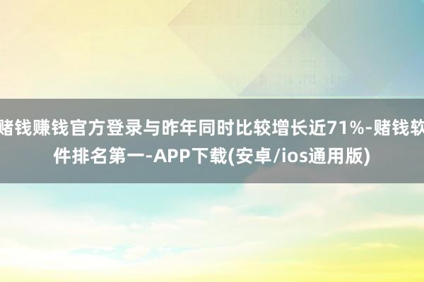 赌钱赚钱官方登录与昨年同时比较增长近71%-赌钱软件排名第一-APP下载(安卓/ios通用版)