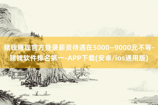 赌钱赚钱官方登录薪资待遇在5000—9000元不等-赌钱软件排名第一-APP下载(安卓/ios通用版)