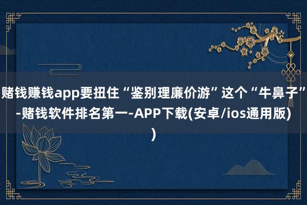 赌钱赚钱app要扭住“鉴别理廉价游”这个“牛鼻子”-赌钱软件排名第一-APP下载(安卓/ios通用版)
