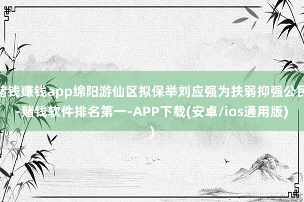 赌钱赚钱app绵阳游仙区拟保举刘应强为扶弱抑强公民-赌钱软件排名第一-APP下载(安卓/ios通用版)