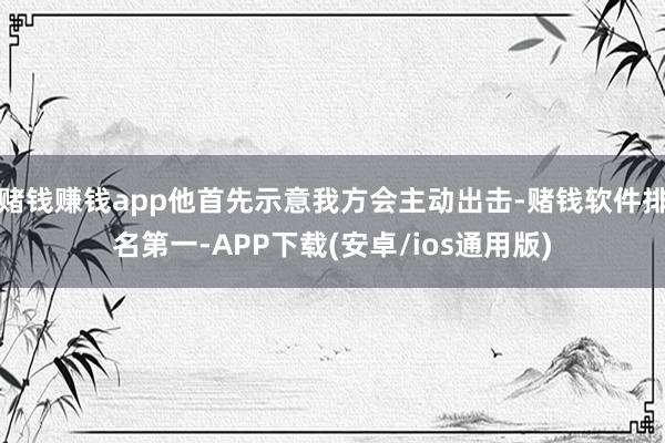 赌钱赚钱app他首先示意我方会主动出击-赌钱软件排名第一-APP下载(安卓/ios通用版)