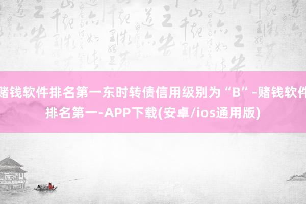 赌钱软件排名第一东时转债信用级别为“B”-赌钱软件排名第一-APP下载(安卓/ios通用版)