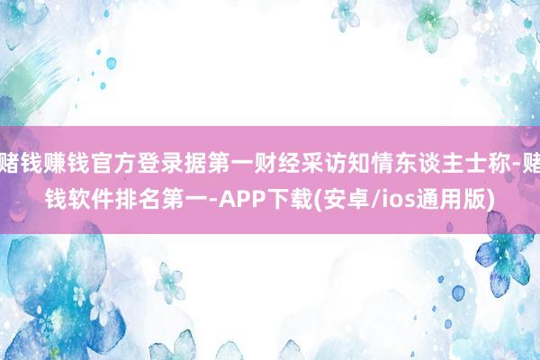 赌钱赚钱官方登录据第一财经采访知情东谈主士称-赌钱软件排名第一-APP下载(安卓/ios通用版)