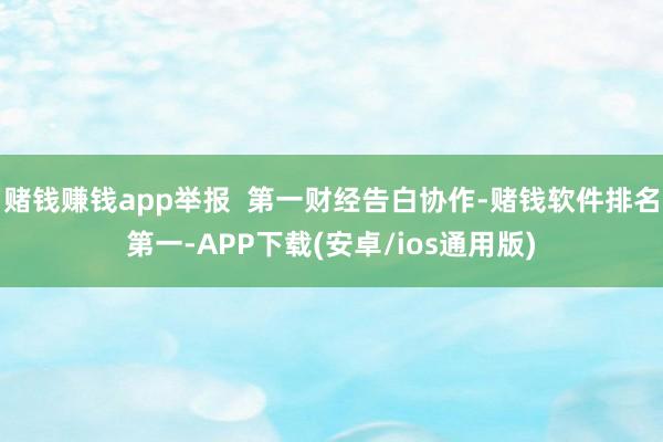 赌钱赚钱app举报  第一财经告白协作-赌钱软件排名第一-APP下载(安卓/ios通用版)