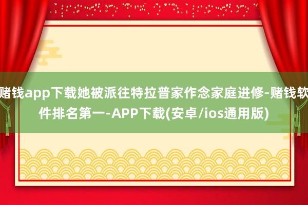 赌钱app下载她被派往特拉普家作念家庭进修-赌钱软件排名第一-APP下载(安卓/ios通用版)