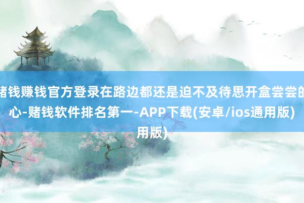 赌钱赚钱官方登录在路边都还是迫不及待思开盒尝尝的心-赌钱软件排名第一-APP下载(安卓/ios通用版)