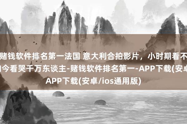赌钱软件排名第一法国 意大利合拍影片，小时期看不懂的老片，如今看哭千万东谈主-赌钱软件排名第一-APP下载(安卓/ios通用版)