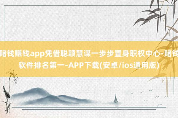 赌钱赚钱app凭借聪颖慧谋一步步置身职权中心-赌钱软件排名第一-APP下载(安卓/ios通用版)