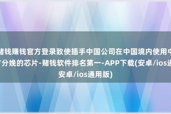 赌钱赚钱官方登录致使插手中国公司在中国境内使用中国我方分娩的芯片-赌钱软件排名第一-APP下载(安卓/ios通用版)