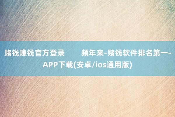 赌钱赚钱官方登录        频年来-赌钱软件排名第一-APP下载(安卓/ios通用版)
