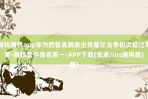 赌钱赚钱app华为的智高腕表出货量在当季初次超过苹果-赌钱软件排名第一-APP下载(安卓/ios通用版)