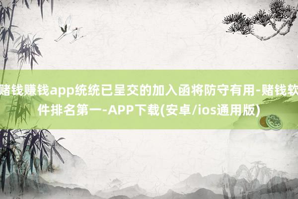 赌钱赚钱app统统已呈交的加入函将防守有用-赌钱软件排名第一-APP下载(安卓/ios通用版)