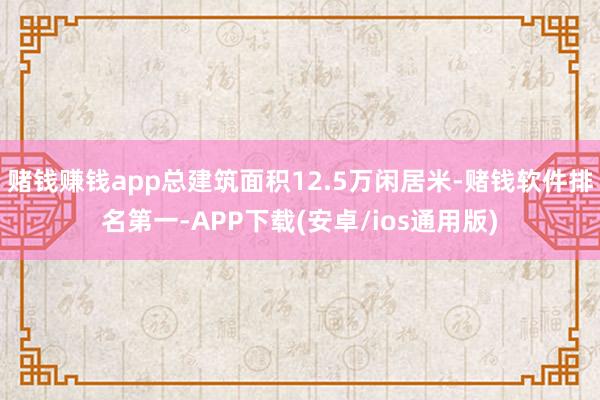 赌钱赚钱app总建筑面积12.5万闲居米-赌钱软件排名第一-APP下载(安卓/ios通用版)