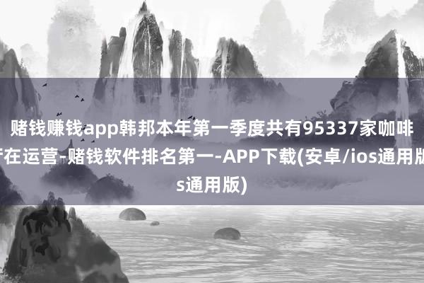 赌钱赚钱app韩邦本年第一季度共有95337家咖啡厅在运营-赌钱软件排名第一-APP下载(安卓/ios通用版)