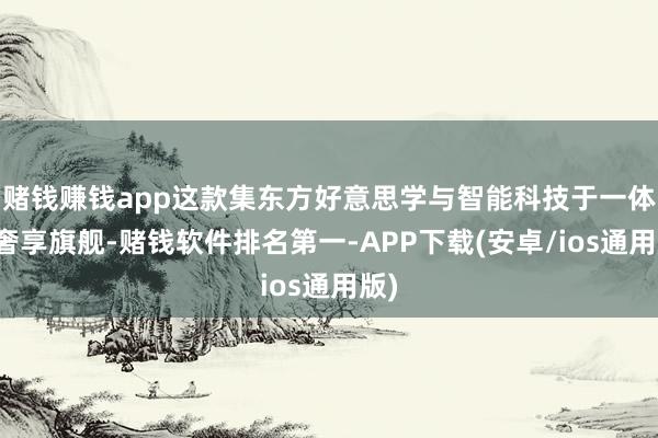 赌钱赚钱app这款集东方好意思学与智能科技于一体的奢享旗舰-赌钱软件排名第一-APP下载(安卓/ios通用版)