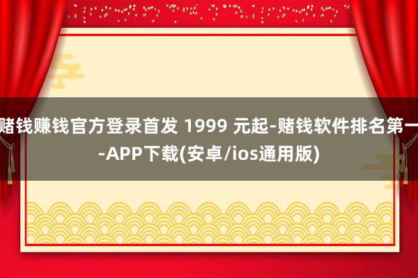 赌钱赚钱官方登录首发 1999 元起-赌钱软件排名第一-APP下载(安卓/ios通用版)