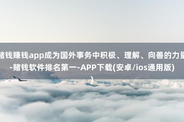 赌钱赚钱app成为国外事务中积极、理解、向善的力量-赌钱软件排名第一-APP下载(安卓/ios通用版)