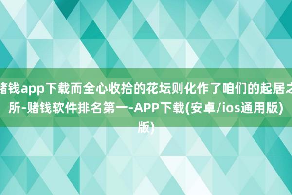 赌钱app下载而全心收拾的花坛则化作了咱们的起居之所-赌钱软件排名第一-APP下载(安卓/ios通用版)