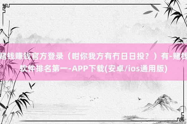 赌钱赚钱官方登录（咁你我方有冇日日投？）有-赌钱软件排名第一-APP下载(安卓/ios通用版)