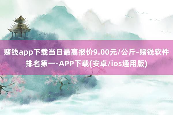 赌钱app下载当日最高报价9.00元/公斤-赌钱软件排名第一-APP下载(安卓/ios通用版)