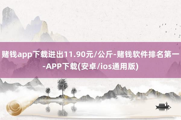 赌钱app下载进出11.90元/公斤-赌钱软件排名第一-APP下载(安卓/ios通用版)