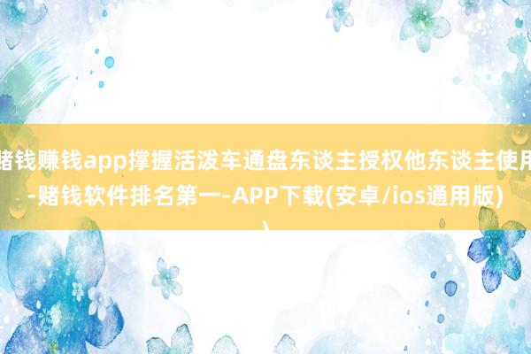赌钱赚钱app撑握活泼车通盘东谈主授权他东谈主使用-赌钱软件排名第一-APP下载(安卓/ios通用版)