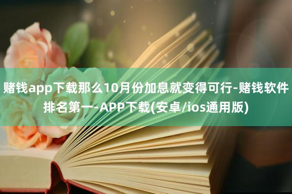 赌钱app下载那么10月份加息就变得可行-赌钱软件排名第一-APP下载(安卓/ios通用版)