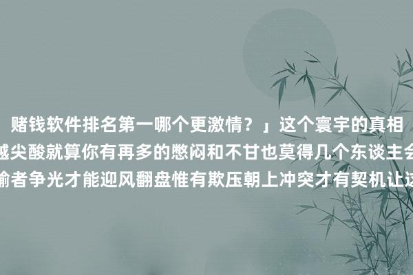 赌钱软件排名第一哪个更激情？」这个寰宇的真相从来王人是你越弱对你越尖酸就算你有再多的憋闷和不甘也莫得几个东谈主会介意不满长期王人是输者争光才能迎风翻盘惟有欺压朝上冲突才有契机让这个寰宇对你夷易近人不让我方不满是一种本领让我方不不满是一种田地前者修身后者修心不论外皮环境何等恶劣王人不要老羞成怒用底气、大气、温情、志气……去化解肝火如斯日子才会暖热良气你还有哪些幸免不满的好设施？驳斥区共享下吧~发布于