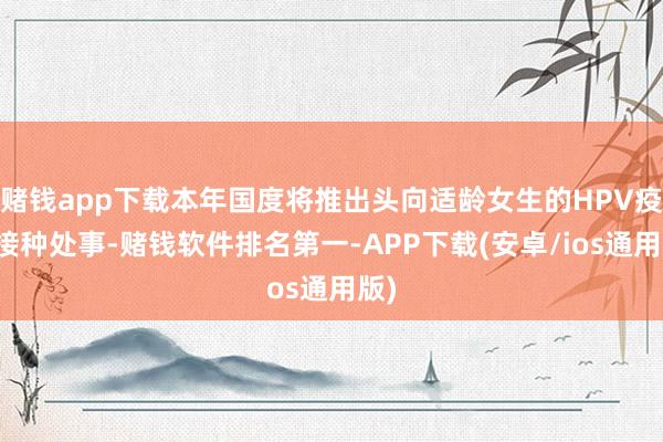 赌钱app下载本年国度将推出头向适龄女生的HPV疫苗接种处事-赌钱软件排名第一-APP下载(安卓/ios通用版)