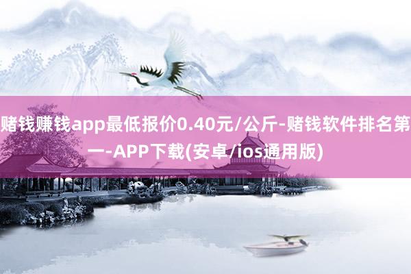 赌钱赚钱app最低报价0.40元/公斤-赌钱软件排名第一-APP下载(安卓/ios通用版)