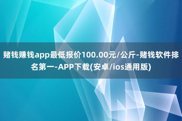赌钱赚钱app最低报价100.00元/公斤-赌钱软件排名第一-APP下载(安卓/ios通用版)